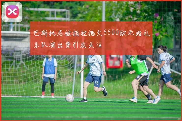 巴斯托尼被指控拖欠5500欧元婚礼乐队演出费引发关注