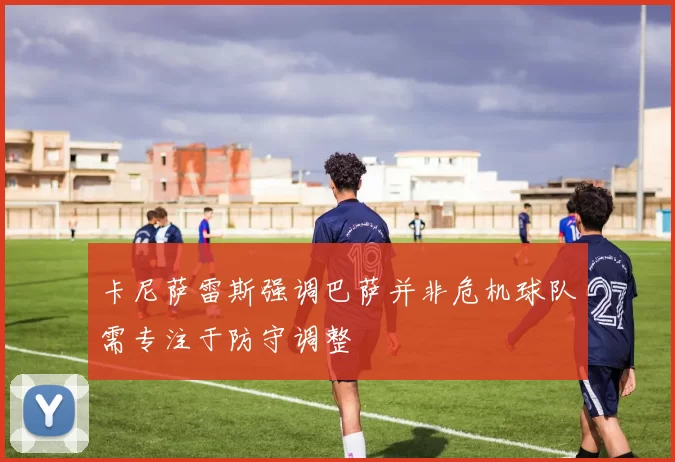 卡尼萨雷斯强调巴萨并非危机球队需专注于防守调整