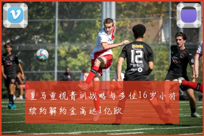 皇马重视青训战略与多位16岁小将续约解约金高达1亿欧