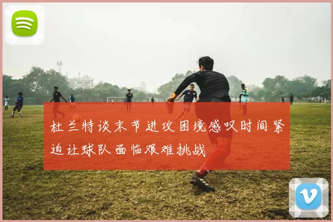 杜兰特谈末节进攻困境感叹时间紧迫让球队面临艰难挑战