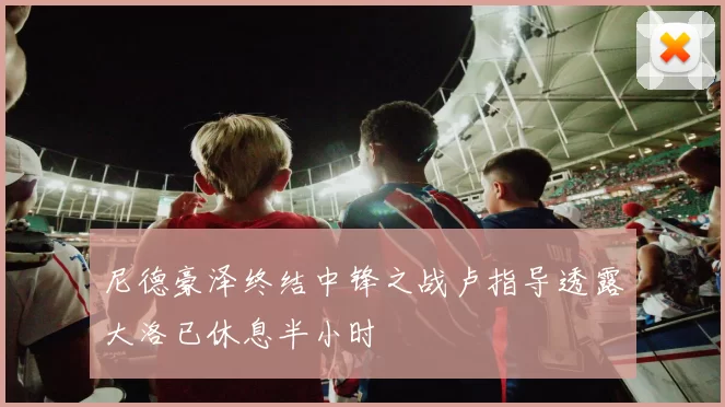 尼德豪泽终结中锋之战卢指导透露大洛已休息半小时