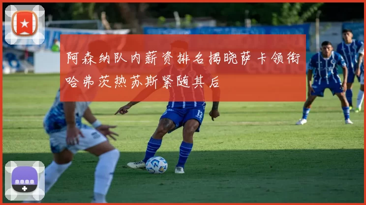阿森纳队内薪资排名揭晓萨卡领衔哈弗茨热苏斯紧随其后