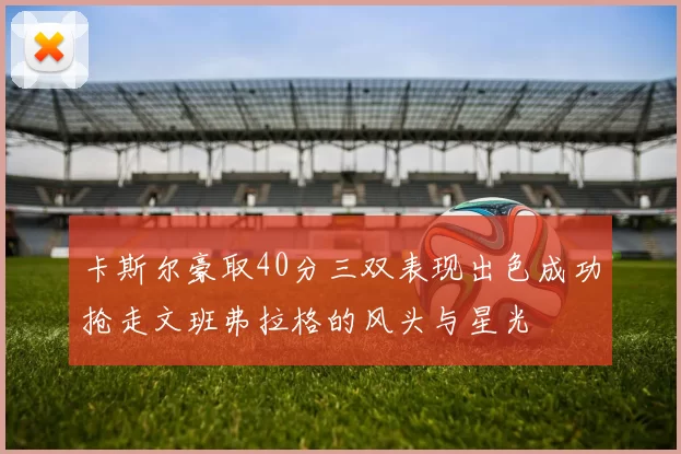 卡斯尔豪取40分三双表现出色成功抢走文班弗拉格的风头与星光