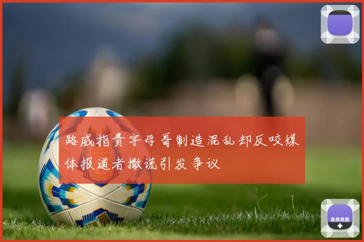 路威指责字母哥制造混乱却反咬媒体报道者撒谎引发争议