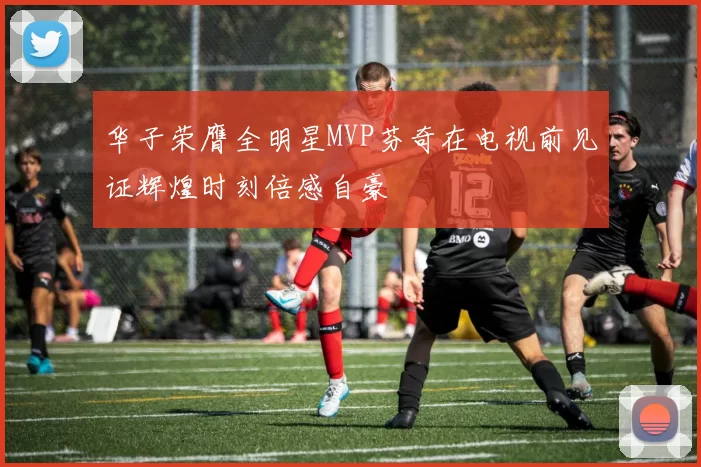 华子荣膺全明星MVP芬奇在电视前见证辉煌时刻倍感自豪