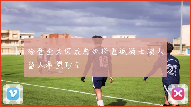 哈登全力促成詹姆斯重返骑士湖人留人希望渺茫
