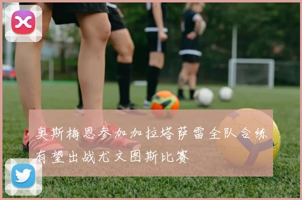 奥斯梅恩参加加拉塔萨雷全队合练有望出战尤文图斯比赛
