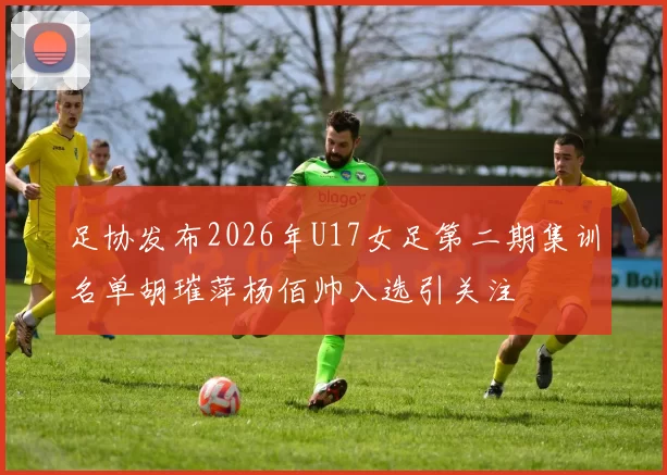 足协发布2026年U17女足第二期集训名单胡璀萍杨佰帅入选引关注