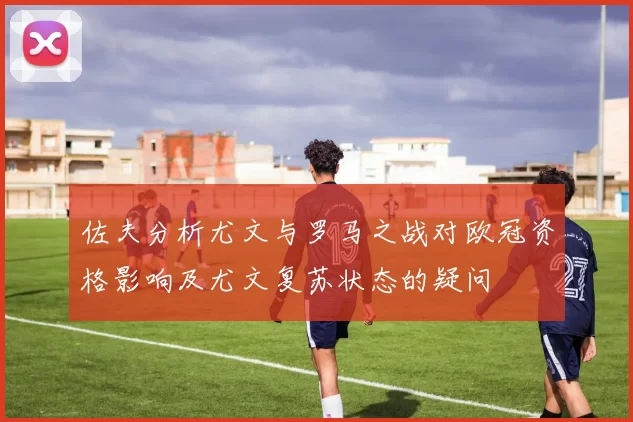 佐夫分析尤文与罗马之战对欧冠资格影响及尤文复苏状态的疑问