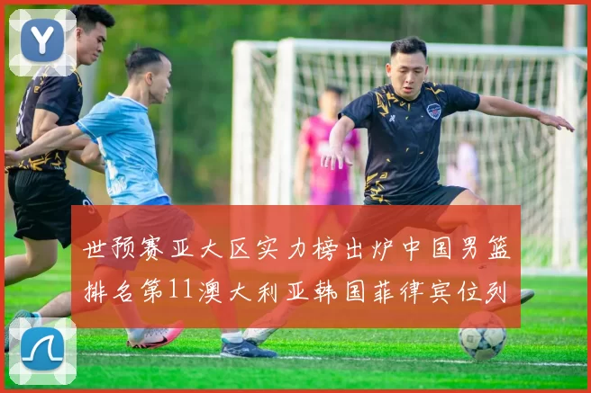 世预赛亚大区实力榜出炉中国男篮排名第11澳大利亚韩国菲律宾位列前三