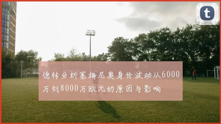 德转分析塞梅尼奥身价波动从6000万到8000万欧元的原因与影响