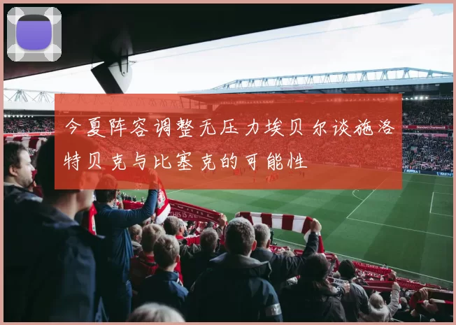 今夏阵容调整无压力埃贝尔谈施洛特贝克与比塞克的可能性